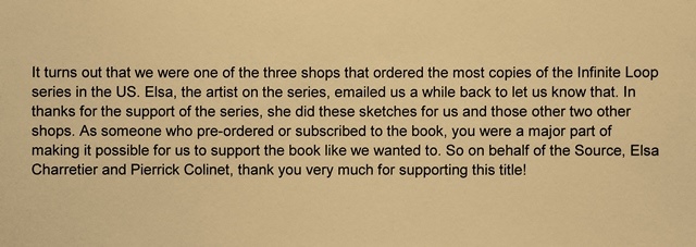 Image contains text only. "It turns out that we were one of the three shops that ordered the most copies of the Infinite Loop series in the US. Elsa, the artist on the series, emailed us a while back to let us know that. In thanks for the support of he series, she did these sketches for us and those other two other shops. As someone who pre-ordered or subscribed to the book, you were a major part of making it possible for us to support the book like we wanted to. So on behalf of the Source, Elsa Charretier and Pierrick Colinet, thank you very much for supporting this title!"