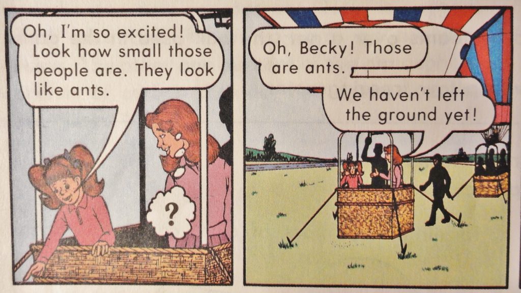 Image is two panels from the cartoon. In the first, we see a portion of a hot air balloon basket. A young girl with pigtails is pointing over the edge, saying, "Oh, I'm so excited! Look at how small those people are. They look like ants." Beside her, a woman with shoulder-length reddish-brown hair is thinking a question mark. In the second panel, the perspective has pulled back to show the hot air baloon is anchored to a grassy field. The woman is saying, "Oh, Becky! Those are ants. We haven't left the ground yet!"