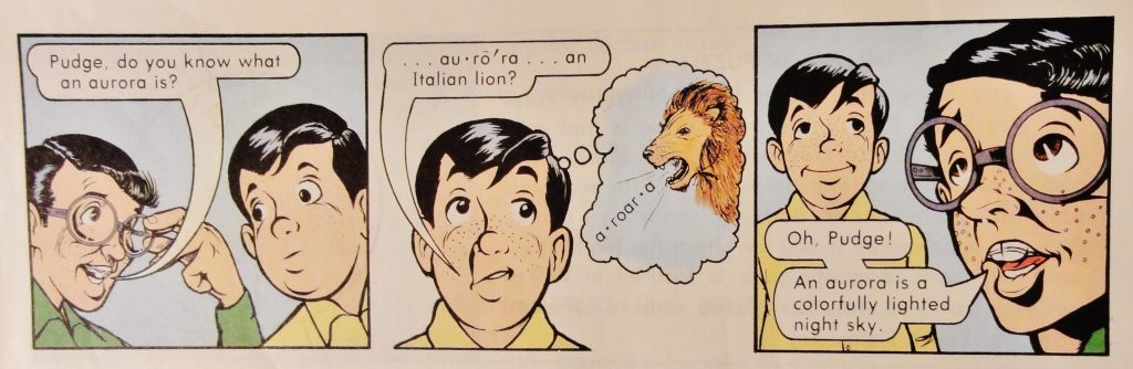Image is a comic strip. The first panel shows a boy in a green long-sleeve shirt, adjusting his round-rimmed glasses, as he says to a boy in a yellow shirt, "Pudge, do you know what an aurora is?" The next panel shows Pudge saying, "...au·rō'ra... an Italian lion?" as he imagines a lion saying "a·roar·a". The final panel shows the boy in green rolling his eyes, and saying to Pudge, who is standing in the background, "Oh, Pudge! An aurora is a colorfully lighted night sky."