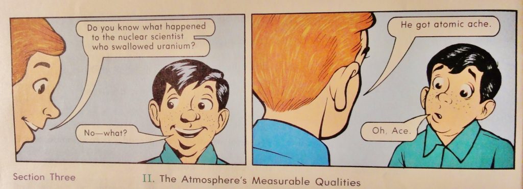 Cartoon shows a boy with reddish-brown hair talking to a boy with black hair (I think it's Pudge, but they all look alike). Ace, the red-brown haired boy, is saying, "Do you know what happened to the nuclear scientist who swallowed uranium?" Pudge answers, "No - what?" The next panel shows the back of Ace's head as he says, "He got atomic ache." Pudge looks distressed as he answers, "Oh, Ace."