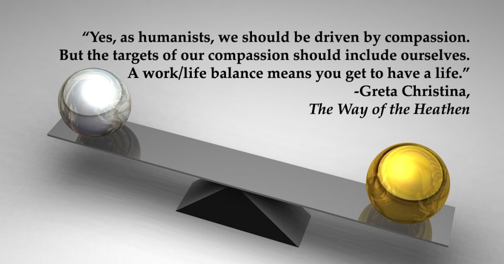 "Yes, as humanists, we should be driven by compassion. But the targets of our compassion should include ourselves. A work/life balance means you get to have a life."