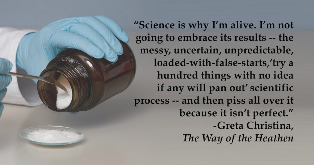 "Science is why I'm alive. I’m not going to embrace its results — the messy, uncertain, unpredictable, loaded-with-false-starts, “try a hundred things with no idea if any will pan out” scientific process — and then piss all over it because it isn’t perfect."