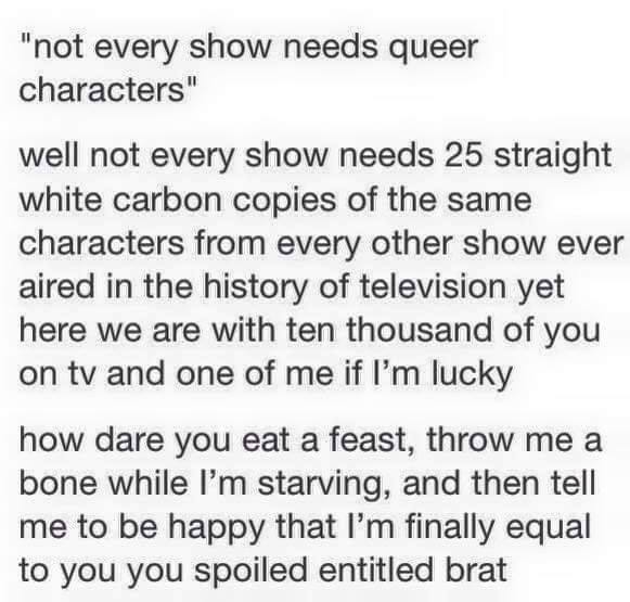 Black on White Text Which Says: "not every show needs queer characters" Well not every show needs 25 straight white carbon copies of the same characters from every other show ever aired in the history of televsion yet here we are with ten thousand of you on tv and one of me if I'm lucky. how dare you eat a feast, throw me a bone while I'm starving, and then tell me to be happy that I'm finally equal to you you spoiled entitled brat.
